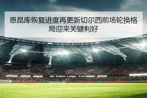 恩昆库恢复进度再更新切尔西前场轮换格局迎来关键利好