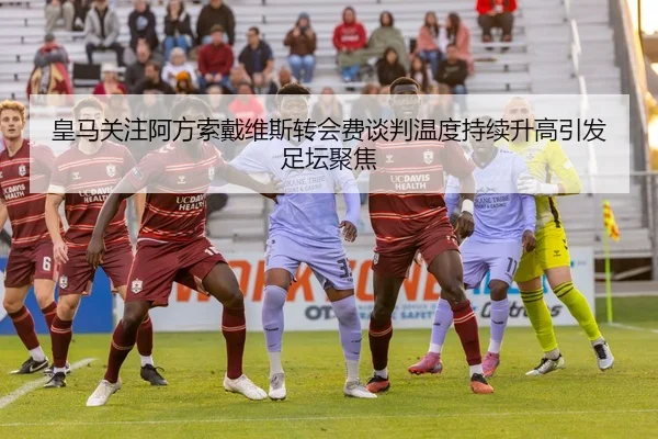 皇马关注阿方索戴维斯转会费谈判温度持续升高引发足坛聚焦