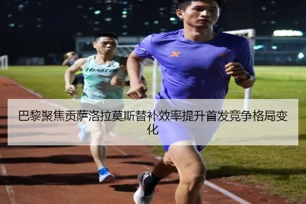 巴黎聚焦贡萨洛拉莫斯替补效率提升首发竞争格局变化