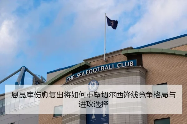 恩昆库伤愈复出将如何重塑切尔西锋线竞争格局与进攻选择